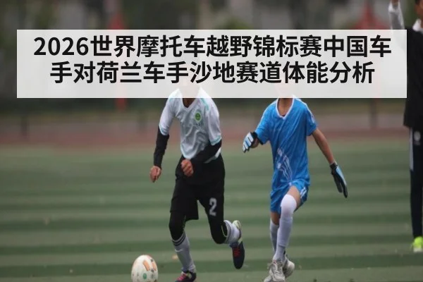 2026世界摩托车越野锦标赛中国车手对荷兰车手沙地赛道体能分析